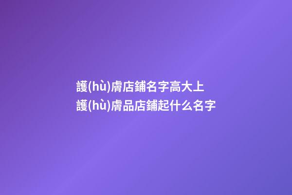 護(hù)膚店鋪名字高大上 護(hù)膚品店鋪起什么名字